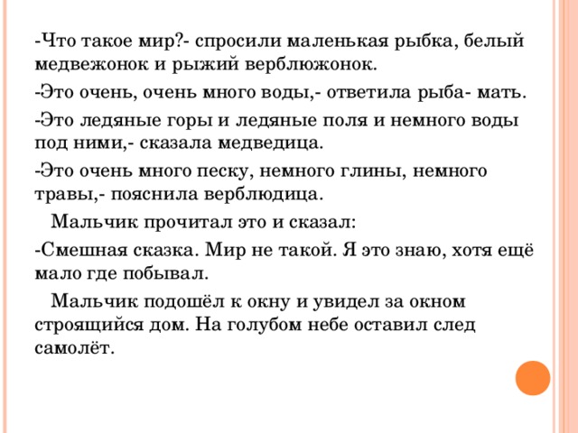 -Что такое мир?- спросили маленькая рыбка, белый медвежонок и рыжий верблюжонок. -Это очень, очень много воды,- ответила рыба- мать. -Это ледяные горы и ледяные поля и немного воды под ними,- сказала медведица. -Это очень много песку, немного глины, немного травы,- пояснила верблюдица.  Мальчик прочитал это и сказал: -Смешная сказка. Мир не такой. Я это знаю, хотя ещё мало где побывал.  Мальчик подошёл к окну и увидел за окном строящийся дом. На голубом небе оставил след самолёт. 