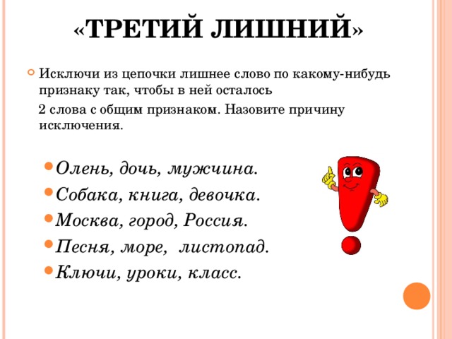 «ТРЕТИЙ ЛИШНИЙ» Исключи из цепочки лишнее слово по какому-нибудь признаку так, чтобы в ней осталось  2 слова с общим признаком. Назовите причину исключения. Олень, дочь, мужчина. Собака, книга, девочка. Москва, город, Россия. Песня, море, листопад. Ключи, уроки, класс. Олень, дочь, мужчина. Собака, книга, девочка. Москва, город, Россия. Песня, море, листопад. Ключи, уроки, класс. 