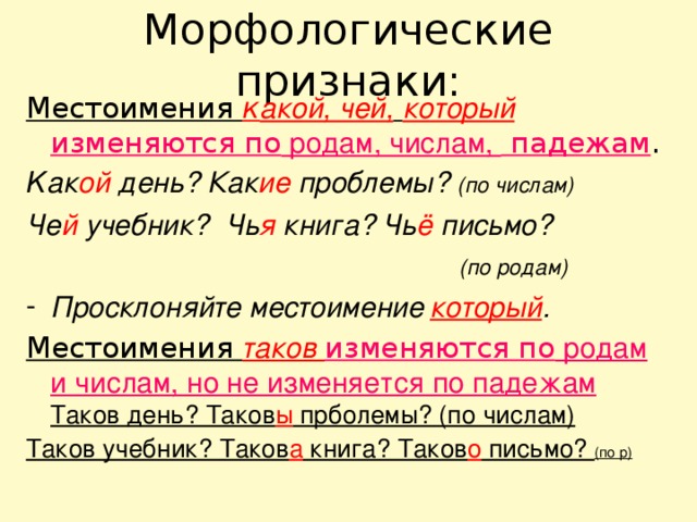 Морфологические признаки: Местоимения к акой, чей,  который   изменяются по родам, числам, падежам . К ак ой день? Как ие проблемы? (по числам) Че й учебник? Чь я книга? Чь ё письмо?  (по родам) Просклоняйте местоимение  который . Местоимения таков изменяются по родам и числам, но не изменяется по падежам Таков день? Таков ы прболемы? (по числам) Таков учебник? Таков а книга? Таков о письмо? (по р) 