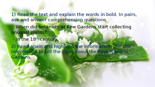 1) Read the text and explain the words in bold. In pairs, ask and answer comprehension questions.  - When did botanists at Kew Gardens start collecting unusual plants?  - In the 18 th century. 2) Read again and highlight the information. Use this information to tell the class about the Royal Botanic Gardens. 