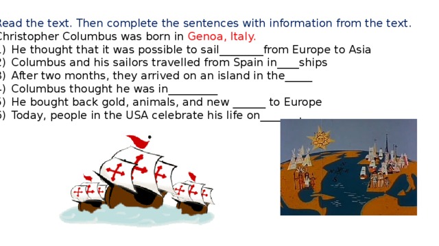 Read the text. Then complete the sentences with information from the text. Christopher Columbus was born in Genoa, Italy. He thought that it was possible to sail________from Europe to Asia Columbus and his sailors travelled from Spain in____ships After two months, they arrived on an island in the_____ Columbus thought he was in_________ He bought back gold, animals, and new ______ to Europe Today, people in the USA celebrate his life on_______. 