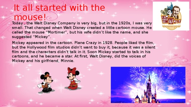It all started with the mouse! Today , the Walt Disney Company is very big, but in the 1920s, I was very small. That changed when Walt Disney created a little cartoon mouse. He called the mouse “Mortimer”, but his wife didn’t like the name, and she suggested “Mickey”. Mickey appeared in the cartoon. Plane Crazy in 1928. People liked the film, but the Hollywood film studios didn’t want to buy it, because it was a silent film and the characters didn’t talk in it. Soon Mickey started to talk in his cartoons, and he became a star. At first, Walt Disney, did the voices of  Mickey and his girlfriend, Minnie. 