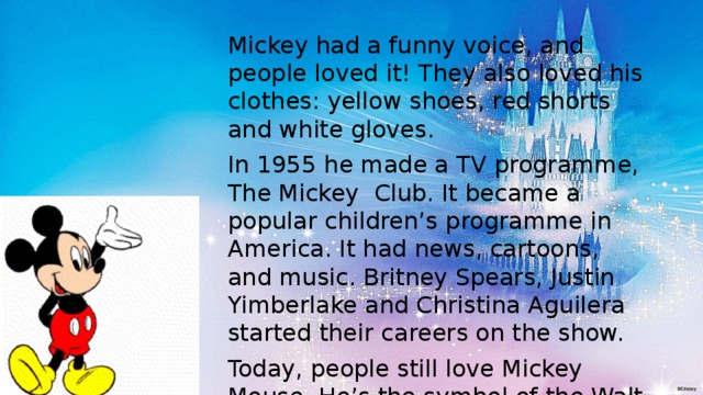 Mickey had a funny voice, and people loved it! They also loved his clothes: yellow shoes, red shorts and white gloves. In 1955 he made a TV programme, The Mickey Club. It became a popular children’s programme in America. It had news, cartoons, and music. Britney Spears, Justin Yimberlake and Christina Aguilera started their careers on the show. Today, people still love Mickey Mouse. He’s the symbol of the Walt Disney Company, because Walt Disney never forgot that “ it all started with a mouse”. 