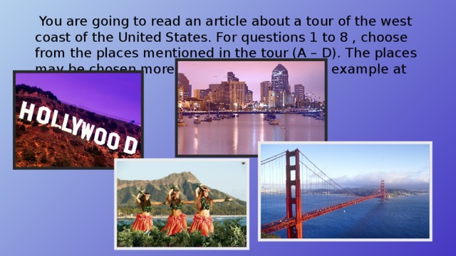  You are going to read an article about a tour of the west coast of the United States. For questions 1 to 8 , choose from the places mentioned in the tour (A – D). The places may be chosen more then once. There is an example at the beginning. 