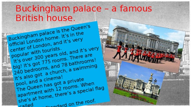 Buckingham palace is the Queen’s official London home. It’s in the center of London, and it’s very popular with tourists.  It’s over 300 years old, and it’s very big! It’s got 775 rooms. There are 240 bedrooms, and 78 bathrooms! It’s also got a church, a swimming pool, and a cinema! The Queen has got a private apartment with 12 rooms. When she’s at home, there’s a special flag called  the Royal Standard on the roof. Buckingham palace – a famous British house. 