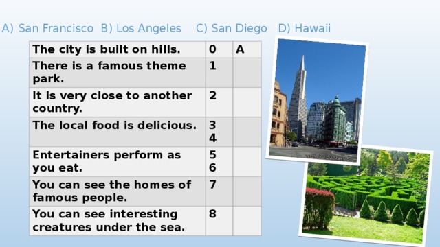 San Francisco B) Los Angeles C) San Diego D) Hawaii The city is built on hills. 0 There is a famous theme park. A 1 It is very close to another country. The local food is delicious. 2 3 Entertainers perform as you eat. 4 5 You can see the homes of famous people. 6 7 You can see interesting creatures under the sea. 8 