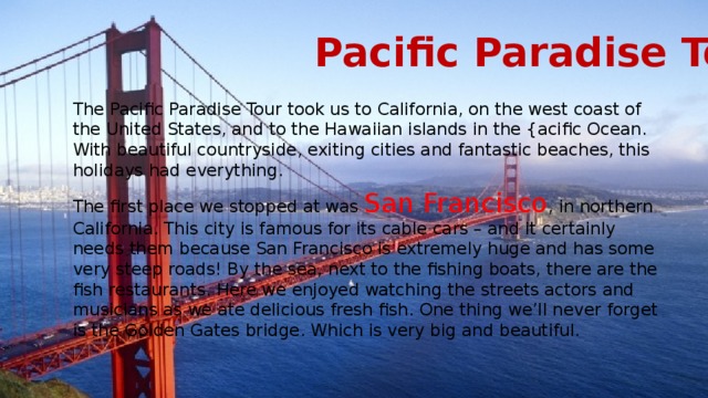 Pacific Paradise Tour The Pacific Paradise Tour took us to California, on the west coast of the United States, and to the Hawaiian islands in the {acific Ocean. With beautiful countryside, exiting cities and fantastic beaches, this holidays had everything. The first place we stopped at was San Francisco , in northern California. This city is famous for its cable cars – and it certainly needs them because San Francisco is extremely huge and has some very steep roads! By the sea, next to the fishing boats, there are the fish restaurants. Here we enjoyed watching the streets actors and musicians as we ate delicious fresh fish. One thing we’ll never forget is the Golden Gates bridge. Which is very big and beautiful. 