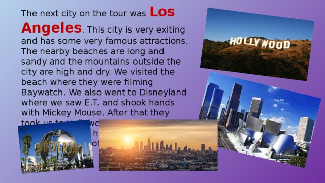 The next city on the tour was Los Angeles . This city is very exiting and has some very famous attractions. The nearby beaches are long and sandy and the mountains outside the city are high and dry. We visited the beach where they were filming Baywatch. We also went to Disneyland where we saw E.T. and shook hands with Mickey Mouse. After that they took us to Hollywood to see the houses of the stars who have made a lot of films – and a lot of money. 