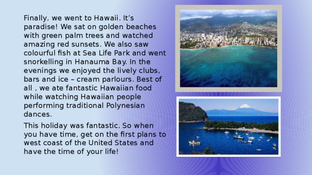 Finally, we went to Hawaii. It’s paradise! We sat on golden beaches with green palm trees and watched amazing red sunsets. We also saw colourful fish at Sea Life Park and went snorkelling in Hanauma Bay. In the evenings we enjoyed the lively clubs, bars and ice – cream parlours. Best of all , we ate fantastic Hawaiian food while watching Hawaiian people performing traditional Polynesian dances. This holiday was fantastic. So when you have time, get on the first plans to west coast of the United States and have the time of your life! 