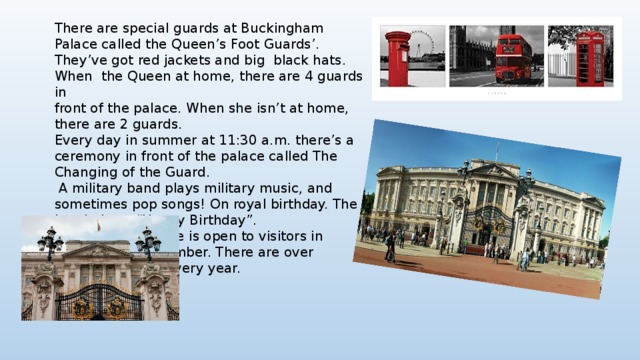 There are special guards at Buckingham Palace called the Queen’s Foot Guards’. They’ve got red jackets and big black hats. When the Queen at home, there are 4 guards in front of the palace. When she isn’t at home, there are 2 guards. Every day in summer at 11:30 a.m. there’s a ceremony in front of the palace called The Changing of the Guard.  A military band plays military music, and sometimes pop songs! On royal birthday. The band plays “Happy Birthday”. Buckingham Palace is open to visitors in August and September. There are over 300,000 visitors every year. 
