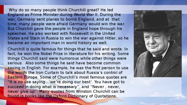  Why do so many people think Churchill great? He led England as Prime Minister during World War II. During the war, Germany sent planes to bomb England, and at that time, many people were afraid Germany would win the war. But Churchill gave the people in England hope through his speeches. He also worked with Roosevelt in the United States and Stain in Russia to win the war against Hitler, so he became an important man in world history as well. Churchill is quite famous for things that he said and wrote. In fact, he won the Nobel Prize in literature for his writing. Some things Churchill said were humorous while other things were serious. Also some things he said have become common saying in English. For example, he was the first person to use the words the Iron Curtain to talk about Russia’s control of Eastern Europe. Some of Churchill’s most famous quotes are “It is no use saying . ‘we’re doing our best’. You have got to succeed in doing what is necessary”, and “Never , never, never give up”. Many quotes from Winston Churchill can be found in books like the Oxford Dictionary of Quotations. 