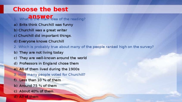 Choose the best answer What is the main idea of the reading? Brits think Churchill was funny b) Churchill was a great writer c) Churchill did important things. d) Everyone knows Churchill 2. Which is probably true about many of the people ranked high on the survey? They are not living today They are well-known around the world Professors in England chose them All of them lived during the 1900s 3. How many people voted for Churchill? Less than 10 % of them Around 75 % of them About 40% of them All of them 