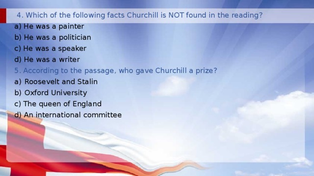  4. Which of the following facts Churchill is NOT found in the reading? a) He was a painter b) He was a politician c) He was a speaker d) He was a writer 5. According to the passage, who gave Churchill a prize? Roosevelt and Stalin Oxford University c) The queen of England d) An international committee 