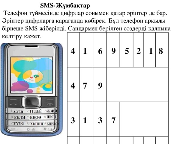     SMS-Жұмбақтар   Телефон түймесінде цифрлар сонымен қатар әріптер де бар. Әріптер цифрларға қарағанда көбірек. Бұл телефон арқылы бірнеше SMS жіберілді. Сандармен берілген сөздерді қалпына келтіру қажет.   4   1   4  6  7  3   1 9     9 4 3 9  5   5     7 8 2  4   6          7  9 4 1  4     1 8 6   1     6 *   2 4 6     9 8     6  1   6 1 4 8  1   5 2 1  1  7 