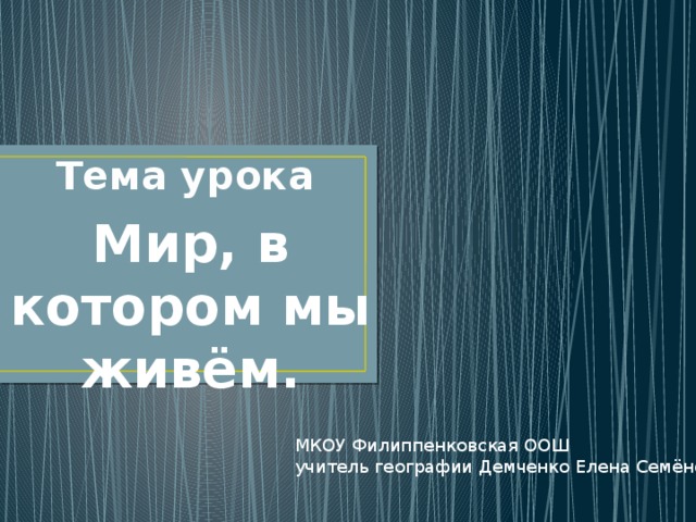 Тема урока Мир, в котором мы живём. МКОУ Филиппенковская ООШ учитель географии Демченко Елена Семёновна 