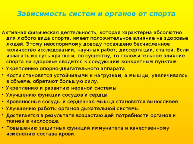 Зависимость систем и органов от спорта   Активная физическая деятельность, которая характерна абсолютно для любого вида спорта, имеет положительное влияние на здоровье людей. Этому неоспоримому доводу посвящено бесчисленное количество исследований, научных работ, диссертаций, статей. Если излагать их суть кратко и, по существу, то положительное влияние спорта на здоровье сводится к следующим конкретным пунктам: Укреплению опорно-двигательного аппарата Кости становятся устойчивыми к нагрузкам, а мышцы, увеличиваясь в объеме, обретают большую силу. Укреплению и развитию нервной системы Улучшению функции сосудов и сердца Кровеносные сосуды и сердечная мышца становятся выносливее. Улучшению работы органов дыхательной системы Достигается в результате возрастающей потребности органов и тканей в кислороде. Повышению защитных функций иммунитета и качественному изменению состава крови. 