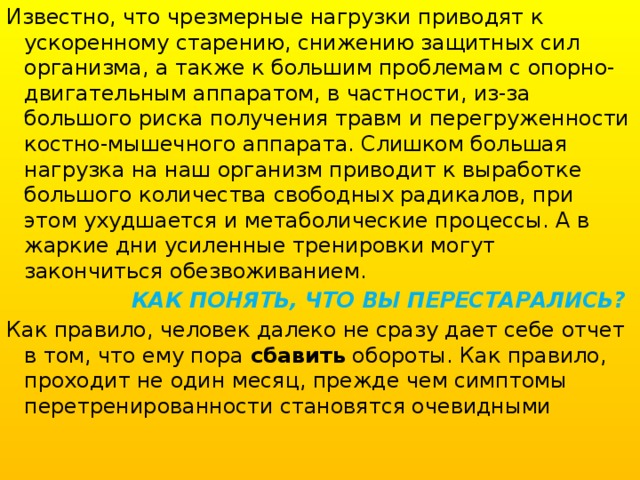 Известно, что чрезмерные нагрузки приводят к ускоренному старению, снижению защитных сил организма, а также к большим проблемам с опорно-двигательным аппаратом, в частности, из-за большого риска получения травм и перегруженности костно-мышечного аппарата. Слишком большая нагрузка на наш организм приводит к выработке большого количества свободных радикалов, при этом ухудшается и метаболические процессы. А в жаркие дни усиленные тренировки могут закончиться обезвоживанием.  КАК ПОНЯТЬ, ЧТО ВЫ ПЕРЕСТАРАЛИСЬ? Как правило, человек далеко не сразу дает себе отчет в том, что ему пора сбавить обороты. Как правило, проходит не один месяц, прежде чем симптомы перетренированности становятся очевидными 