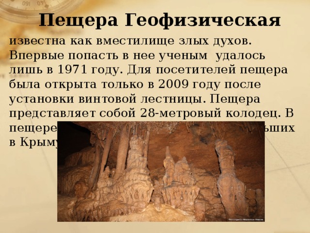 Пещера Геофизическая известна как вместилище злых духов. Впервые попасть в нее ученым удалось лишь в 1971 году. Для посетителей пещера была открыта только в 2009 году после установки винтовой лестницы. Пещера представляет собой 28-метровый колодец. В пещере образовался один из самых больших в Крыму сталактитов - 6 метров. 