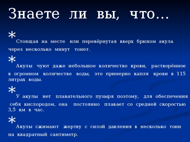 Знаете ли вы, что… * Стоящая на месте или перевёрнутая вверх брюхом акула через несколько минут тонет. * Акулы чуют даже небольшое количество крови, растворённое в огромном количестве воды, это примерно капля крови в 115 литрах воды. * У акулы нет плавательного пузыря поэтому, для обеспечения себя кислородом, она постоянно плавает со средней скоростью 3,5 км в час. * Акулы сжимают жертву с силой давления в несколько тонн на квадратный сантиметр. 