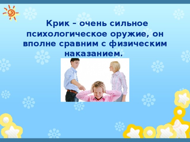   Крик – очень сильное психологическое оружие, он вполне сравним с физическим наказанием. 