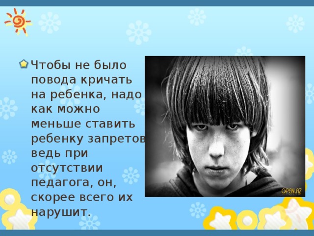 Чтобы не было повода кричать на ребенка, надо как можно меньше ставить ребенку запретов, ведь при отсутствии педагога, он, скорее всего их нарушит. 