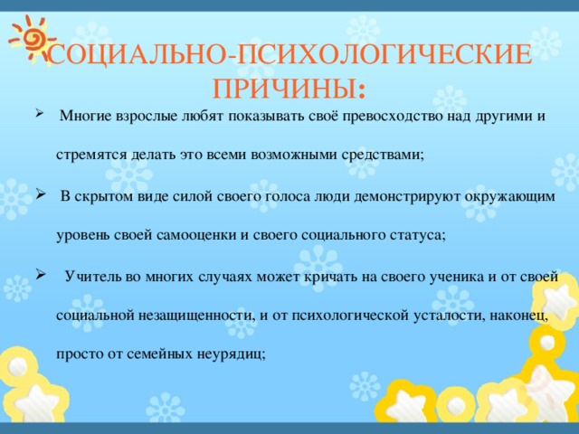 СОЦИАЛЬНО-ПСИХОЛОГИЧЕСКИЕ ПРИЧИНЫ :   Многие взрослые любят показывать своё превосходство над другими и стремятся делать это всеми возможными средствами;   В скрытом виде силой своего голоса люди демонстрируют окружающим уровень своей самооценки и своего социального статуса;    Учитель во многих случаях может кричать на своего ученика и от своей социальной незащищенности, и от психологической усталости, наконец, просто от семейных неурядиц; 