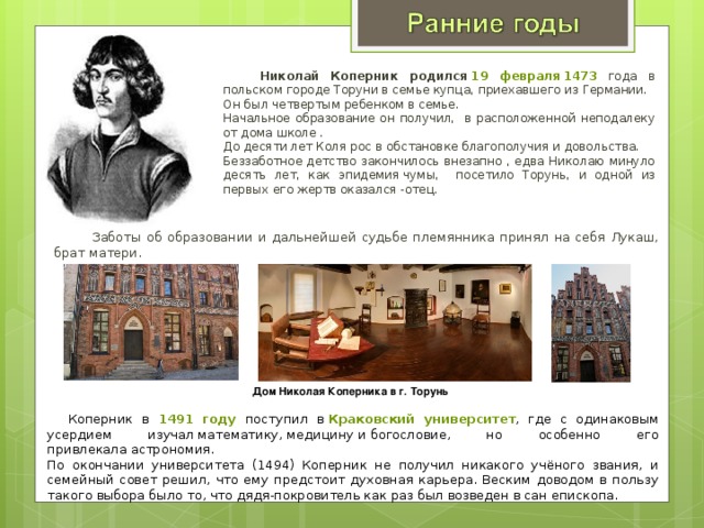   Николай Коперник родился   19 февраля 1473 года в польском городе Торуни в семье купца, приехавшего из Германии.   Он был четвертым ребенком в семье.  Начальное образование он получил, в расположенной неподалеку от дома школе . До десяти лет Коля рос в обстановке благополучия и довольства.  Беззаботное детство закончилось внезапно , едва Николаю минуло десять лет, как эпидемия чумы, посетило Торунь, и одной из первых его жертв оказался -отец.   Заботы об образовании и дальнейшей судьбе племянника принял на себя Лукаш, брат матери.  Дом Николая Коперника в г. Торунь  Коперник в 1491 году поступил в  Краковский университет , где с одинаковым усердием изучал математику, медицину и богословие, но особенно его привлекала астрономия. По окончании университета (1494) Коперник не получил никакого учёного звания, и семейный совет решил, что ему предстоит духовная карьера. Веским доводом в пользу такого выбора было то, что дядя-покровитель как раз был возведен в сан епископа. 