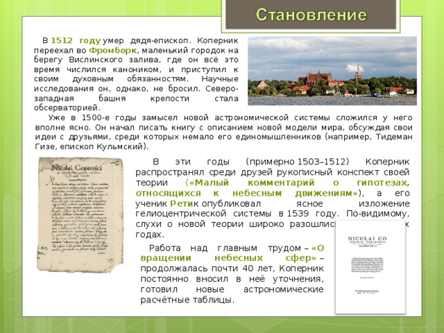 В  1512 году  умер дядя-епископ. Коперник переехал во  Фромборк , маленький городок на берегу Вислинского залива, где он всё это время числился каноником, и приступил к своим духовным обязанностям. Научные исследования он, однако, не бросил. Северо-западная башня крепости стала обсерваторией.  Уже в 1500-е годы замысел новой астрономической системы сложился у него вполне ясно. Он начал писать книгу с описанием новой модели мира, обсуждая свои идеи с друзьями, среди которых немало его единомышленников (например, Тидеман Гизе, епископ Кульмский).  В эти годы (примерно 1503–1512) Коперник распространял среди друзей рукописный конспект своей теории ( «Малый комментарий о гипотезах, относящихся к небесным движениям» ), а его ученик  Рети к опубликовал ясное изложение гелиоцентрической системы в 1539 году. По-видимому, слухи о новой теории широко разошлись уже в 1520-х годах. Работа над главным трудом –  «О вращении небесных сфер»  – продолжалась почти 40 лет, Коперник постоянно вносил в неё уточнения, готовил новые астрономические расчётные таблицы. 