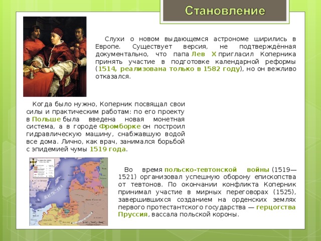  Слухи о новом выдающемся астрономе ширились в Европе. Существует версия, не подтверждённая документально, что папа  Лев X  пригласил Коперника принять участие в подготовке календарной реформы ( 1514, реализована только в 1582 году ), но он вежливо отказался. Когда было нужно, Коперник посвящал свои силы и практическим работам: по его проекту в  Польше  была введена новая монетная система, а в городе  Фромборке  он построил гидравлическую машину, снабжавшую водой все дома. Лично, как врач, занимался борьбой с эпидемией чумы  1519 года .  Во время  польско-тевтонской войны  (1519—1521) организовал успешную оборону епископства от тевтонов. По окончании конфликта Коперник принимал участие в мирных переговорах (1525), завершившихся созданием на орденских землях первого протестантского государства —  герцогства Пруссия , вассала польской короны. 