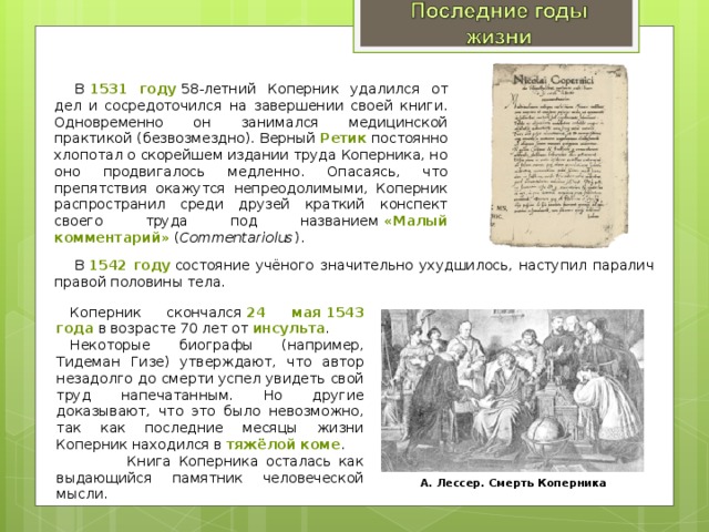 В  1531 году  58-летний Коперник удалился от дел и сосредоточился на завершении своей книги. Одновременно он занимался медицинской практикой (безвозмездно). Верный  Ретик  постоянно хлопотал о скорейшем издании труда Коперника, но оно продвигалось медленно. Опасаясь, что препятствия окажутся непреодолимыми, Коперник распространил среди друзей краткий конспект своего труда под названием  «Малый комментарий»  ( Commentariolus ). В  1542 году  состояние учёного значительно ухудшилось, наступил паралич правой половины тела. Коперник скончался  24 мая 1543 года  в возрасте 70 лет от  инсульта . Некоторые биографы (например, Тидеман Гизе) утверждают, что автор незадолго до смерти успел увидеть свой труд напечатанным. Но другие доказывают, что это было невозможно, так как последние месяцы жизни Коперник находился в тяжёлой коме .  Книга Коперника осталась как выдающийся памятник человеческой мысли. А. Лессер. Смерть Коперника 