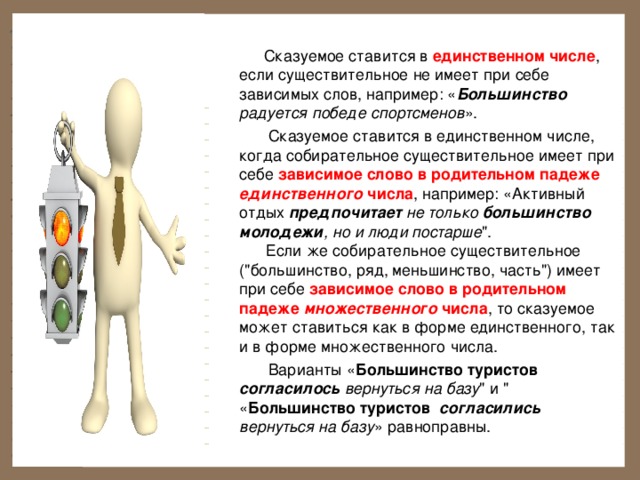  Сказуемое ставится в единственном числе , если существительное не имеет при себе зависимых слов, например: « Большинство радуется победе спортсменов ».         Сказуемое ставится в единственном числе, когда собирательное существительное имеет при себе зависимое слово в родительном падеже единственного числа , например: «Активный отдых предпочитает не только большинство  молодежи , но и люди постарше 