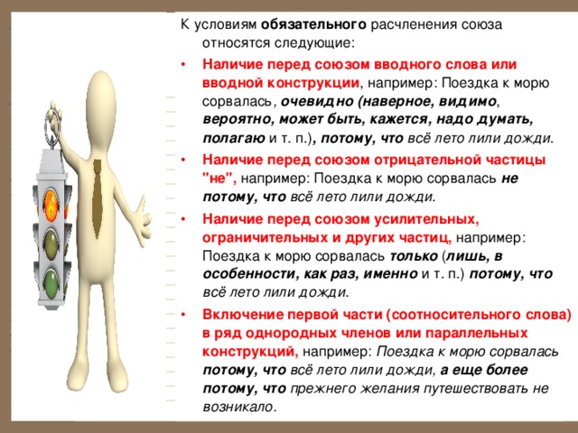К условиям обязательного расчленения союза относятся следующие: Наличие перед союзом вводного слова или вводной конструкции , например: Поездка к морю сорвалась , очевидно  (наверное, видимо , вероятно, может быть, кажется, надо думать, полагаю и т. п.) , потому, что всё лето лили дожди . Наличие перед союзом отрицательной частицы 