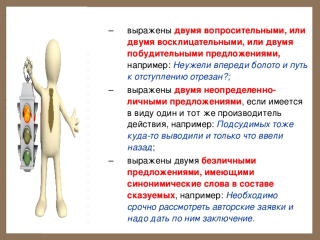 выражены двумя вопросительными, или двумя восклицательными, или двумя побудительными предложениями, например: Неужели впереди болото и путь к отступлению отрезан?; выражены двумя неопределенно-личными предложениями , если имеется в виду один и тот же производитель действия, например: Подсудимых тоже куда-то выводили и только что ввели назад ; выражены двумя безличными предложениями, имеющими синонимические слова в составе сказуемых , например: Необходимо срочно рассмотреть авторские заявки и надо дать по ним заключение. выражены двумя вопросительными, или двумя восклицательными, или двумя побудительными предложениями, например: Неужели впереди болото и путь к отступлению отрезан?; выражены двумя неопределенно-личными предложениями , если имеется в виду один и тот же производитель действия, например: Подсудимых тоже куда-то выводили и только что ввели назад ; выражены двумя безличными предложениями, имеющими синонимические слова в составе сказуемых , например: Необходимо срочно рассмотреть авторские заявки и надо дать по ним заключение. 