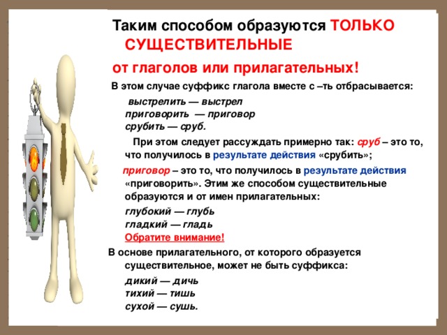   Таким способом образуются ТОЛЬКО СУЩЕСТВИТЕЛЬНЫЕ  от глаголов или прилагательных!  В этом случае суффикс глагола вместе с –ть отбрасывается:  выстрелить — выстрел  приговорить — приговор  срубить — сруб.  При этом следует рассуждать примерно так: сруб  – это то, что получилось в результате действия «срубить»;  приговор – это то, что получилось в результате действия «приговорить». Этим же способом существительные образуются и от имен прилагательных:  глубокий — глубь  гладкий — гладь  Обратите внимание!  В основе прилагательного, от которого образуется существительное, может не быть суффикса:  дикий — дичь  тихий — тишь  сухой — сушь.  