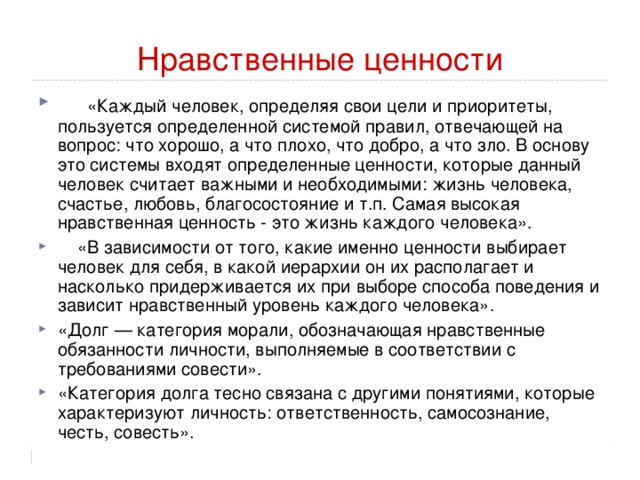 Нравственные ценности «Каждый человек, определяя свои цели и приоритеты, пользуется определенной системой правил, отвечающей на вопрос: что хорошо, а что плохо, что добро, а что зло. В основу это системы входят определенные ценности, которые данный человек считает важными и необходимыми: жизнь человека, счастье, любовь, благосостояние и т.п. Самая высокая нравственная ценность - это жизнь каждого человека».  «В зависимости от того, какие именно ценности выбирает человек для себя, в какой иерархии он их располагает и насколько придерживается их при выборе способа поведения и зависит нравственный уровень каждого человека». «Долг — категория морали, обозначающая нравственные обязанности личности, выполняемые в соответствии с требованиями совести». «Категория долга тесно связана с другими понятиями, которые характеризуют личность: ответственность, самосознание, честь, совесть». 