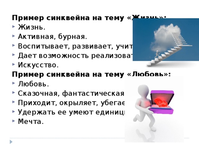 Пример синквейна на тему «Жизнь»: Жизнь. Активная, бурная. Воспитывает, развивает, учит. Дает возможность реализовать себя. Искусство. Пример синквейна на тему «Любовь»: Любовь. Сказочная, фантастическая. Приходит, окрыляет, убегает. Удержать ее умеют единицы. Мечта. 