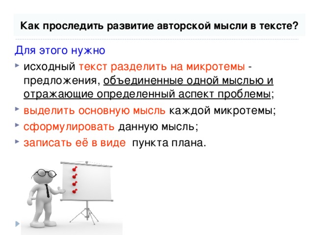 Как проследить развитие авторской мысли в тексте? Для этого нужно  исходный текст разделить на микротемы - предложения, объединенные одной мыслью и отражающие определенный аспект проблемы ; выделить основную мысль каждой микротемы; сформулировать данную мысль; записать её в виде пункта плана. 