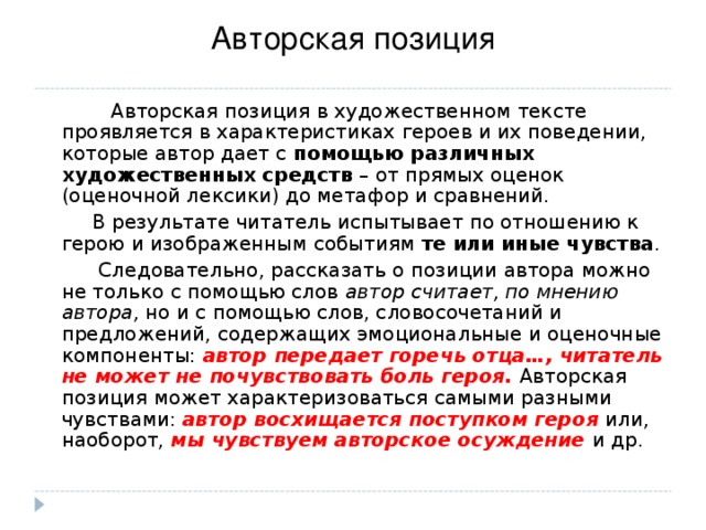 Авторская позиция  Авторская позиция в художественном тексте проявляется в характеристиках героев и их поведении, которые автор дает с помощью различных художественных средств – от прямых оценок (оценочной лексики) до метафор и сравнений.  В результате читатель испытывает по отношению к герою и изображенным событиям те или иные чувства .  Следовательно, рассказать о позиции автора можно не только с помощью слов автор считает, по мнению автора, но и с помощью слов, словосочетаний и предложений, содержащих эмоциональные и оценочные компоненты: автор передает горечь отца…, читатель не может не почувствовать боль героя. Авторская позиция может характеризоваться самыми разными чувствами: автор восхищается поступком героя или, наоборот, мы чувствуем авторское осуждение и др. 