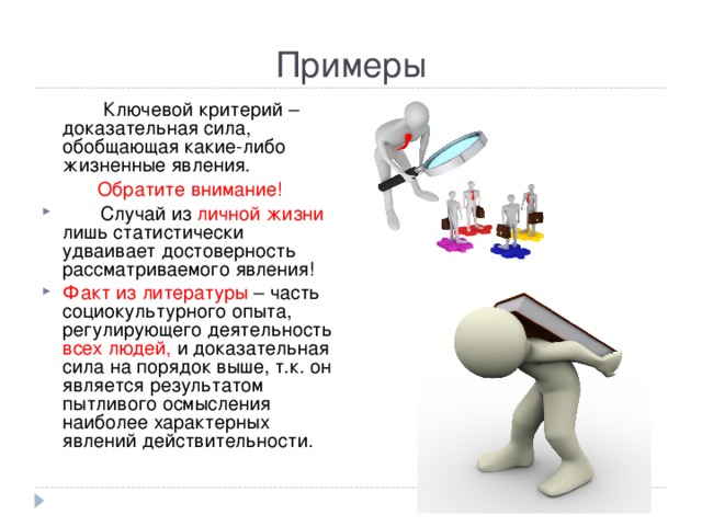 Примеры  Ключевой критерий – доказательная сила, обобщающая какие-либо жизненные явления. Обратите внимание!  Случай из личной жизни лишь статистически удваивает достоверность рассматриваемого явления! Факт из литературы – часть социокультурного опыта, регулирующего деятельность всех людей, и доказательная сила на порядок выше, т.к. он является результатом пытливого осмысления наиболее характерных явлений действительности. 