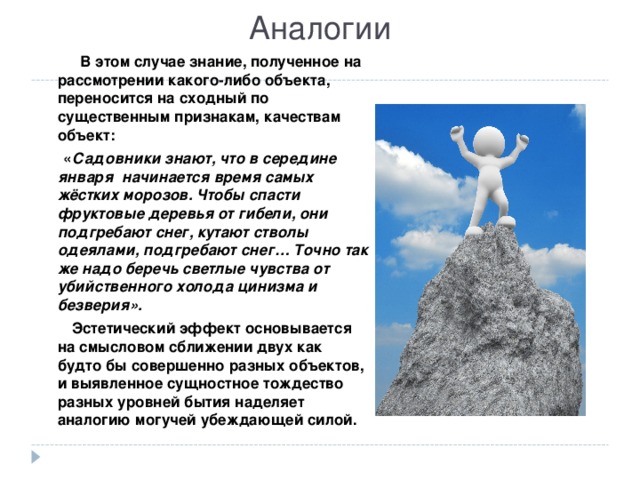 Аналогии  В этом случае знание, полученное на рассмотрении какого-либо объекта, переносится на сходный по существенным признакам, качествам объект:  « Садовники знают, что в середине января начинается время самых жёстких морозов. Чтобы спасти фруктовые деревья от гибели, они подгребают снег, кутают стволы одеялами, подгребают снег… Точно так же надо беречь светлые чувства от убийственного холода цинизма и безверия».  Эстетический эффект основывается на смысловом сближении двух как будто бы совершенно разных объектов, и выявленное сущностное тождество разных уровней бытия наделяет аналогию могучей убеждающей силой. 