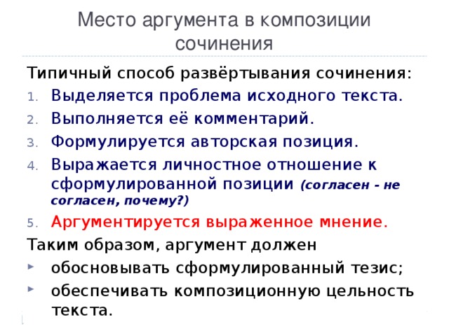 Место аргумента в композиции сочинения Типичный способ развёртывания сочинения: Выделяется проблема исходного текста. Выполняется её комментарий. Формулируется авторская позиция. Выражается личностное отношение к сформулированной позиции (согласен  -  не согласен, почему?) Аргументируется выраженное мнение. Таким образом, аргумент должен обосновывать сформулированный тезис; обеспечивать композиционную цельность текста. 