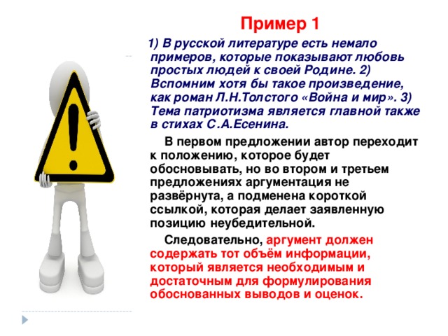 Пример 1  1) В русской литературе есть немало примеров, которые показывают любовь простых людей к своей Родине. 2) Вспомним хотя бы такое произведение, как роман Л.Н.Толстого «Война и мир». 3) Тема патриотизма является главной также в стихах С.А.Есенина.  В первом предложении автор переходит к положению, которое будет обосновывать, но во втором и третьем предложениях аргументация не развёрнута, а подменена короткой ссылкой, которая делает заявленную позицию неубедительной.  Следовательно, аргумент должен содержать тот объём информации, который является необходимым и достаточным для формулирования обоснованных выводов и оценок. 