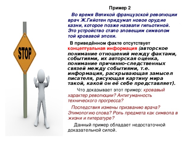 Пример 2  Во время Великой французской революции врач Ж.Гийотен придумал новое орудие казни, которое позже назвали гильотиной. Это устройство стало зловещим символом той кровавой эпохи.  В приведённом факте отсутствует концептуальная информация  ( авторское понимание отношений между фактами, событиями, их авторская оценка, понимание причинно-следственных связей между событиями, т.е. информация, раскрывающая замысел писателя, рисующая картину мира такой, какой он её себе представляет).   Что доказывает этот пример: кровавый характер революции? Антигуманность технического прогресса?  Последствия измены призванию врача? Этимологию слова? Роль предмета как символа в жизни и литературе?  Данный пример обладает недостаточной доказательной силой. 