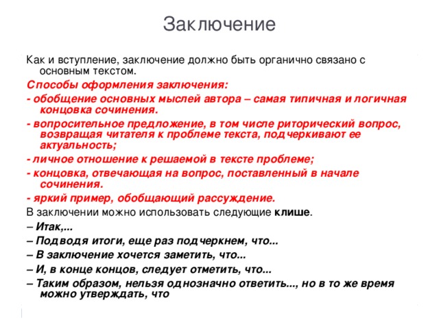 Заключение Как и вступление, заключение должно быть органично связано с основным текстом. Способы оформления заключения: - обобщение основных мыслей автора – самая типичная и логичная концовка сочинения. - вопросительное предложение, в том числе риторический вопрос, возвращая читателя к проблеме текста, подчеркивают ее актуальность; - личное отношение к решаемой в тексте проблеме; - концовка, отвечающая на вопрос, поставленный в начале сочинения. - яркий пример, обобщающий рассуждение. В заключении можно использовать следующие  клише . –   Итак,... –  Подводя итоги, еще раз подчеркнем, что... –  В заключение хочется заметить, что... –  И, в конце концов, следует отметить, что... – Таким образом, нельзя однозначно ответить..., но в то же время можно утверждать, что  