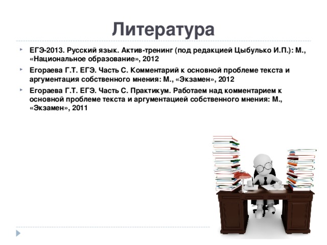 Литература ЕГЭ-2013. Русский язык. Актив-тренинг (под редакцией Цыбулько И.П.): М., «Национальное образование», 2012 Егораева Г.Т. ЕГЭ. Часть С. Комментарий к основной проблеме текста и аргументация собственного мнения: М., «Экзамен», 2012 Егораева Г.Т. ЕГЭ. Часть С. Практикум. Работаем над комментарием к основной проблеме текста и аргументацией собственного мнения: М., «Экзамен», 2011   