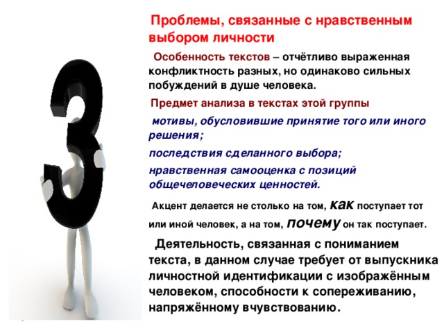  Проблемы, связанные с нравственным выбором личности  Особенность текстов – отчётливо выраженная конфликтность разных, но одинаково сильных побуждений в душе человека.  Предмет анализа в текстах этой группы  мотивы, обусловившие принятие того или иного решения; последствия сделанного выбора; нравственная самооценка с позиций общечеловеческих ценностей.  Акцент делается не столько на том, как поступает тот или иной человек, а на том, почему  он так поступает.  Деятельность, связанная с пониманием текста, в данном случае требует от выпускника личностной идентификации с изображённым человеком, способности к сопереживанию, напряжённому вчувствованию.  