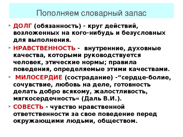 Пополняем словарный запас ДОЛГ (обязанность) - круг действий, возложенных на кого-нибудь и безусловных для выполнения. НРАВСТВЕННОСТЬ - внутренние, духовные качества, которыми руководствуется человек, этические нормы; правила поведения, определяемые этими качествами.   МИЛОСЕРДИЕ (сострадание) -“сердце-болие, сочувствие, любовь на деле, готовность делать добро всякому, жалостливость, мягкосердечность« (Даль В.И.).   СОВЕСТЬ - чувство нравственной ответственности за свое поведение перед окружающими людьми, обществом.    