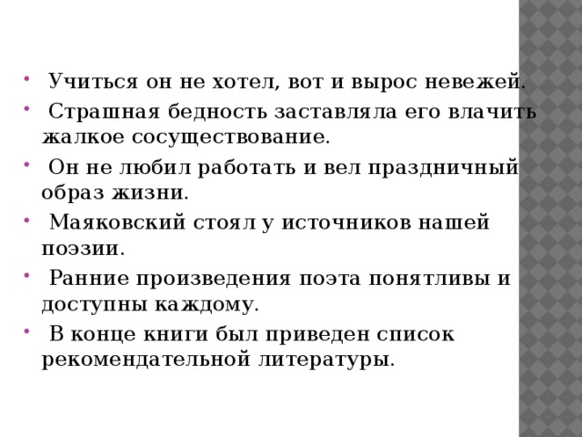   Учиться он не хотел, вот и вырос невежей.   Страшная бедность заставляла его влачить жалкое сосуществование.   Он не любил работать и вел праздничный образ жизни.   Маяковский стоял у источников нашей поэзии.   Ранние произведения поэта понятливы и доступны каждому.   В конце книги был приведен список рекомендательной литературы. 