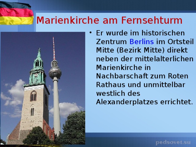 Marienkirche am Fernsehturm Er wurde im historischen Zentrum Berlins im Ortsteil Mitte (Bezirk Mitte) direkt neben der mittelalterlichen Marienkirche in Nachbarschaft zum Roten Rathaus und unmittelbar westlich des Alexanderplatzes errichtet. 