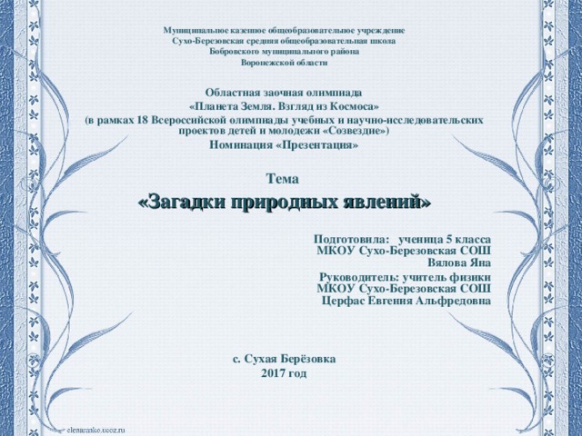 Муниципальное казенное общеобразовательное учреждение Сухо-Березовская средняя общеобразовательная школа Бобровского муниципального района Воронежской области  Областная заочная олимпиада «Планета Земля. Взгляд из Космоса» (в рамках 18 Всероссийской олимпиады учебных и научно-исследовательских проектов детей и молодежи «Созвездие») Номинация «Презентация»  Тема «Загадки природных явлений»   Подготовила: ученица 5 класса  МКОУ Сухо-Березовская СОШ  Вялова Яна Руководитель: учитель физики  МКОУ Сухо-Березовская СОШ  Церфас Евгения Альфредовна    с. Сухая Берёзовка 2017 год